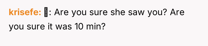 krisefe : Are you sure she saw you? Are you...