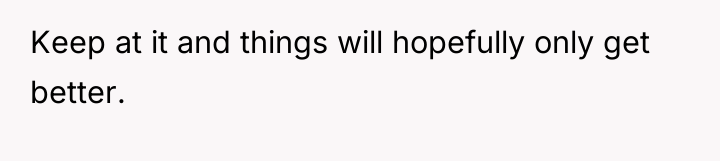 Keep at it and things will hopefully only get better.