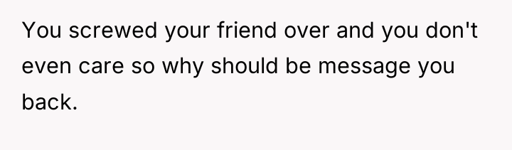 You screwed your friend over and you don't even care...