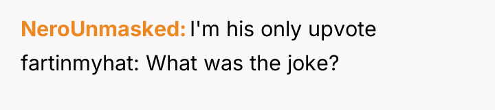 NeroUnmasked I'm his only upvote fartinmyhat: What was the joke?
