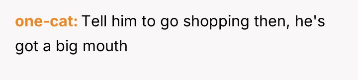 one-cat Tell him to go shopping then, he's got a...