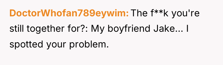 DoctorWhofan789eywim The f**k you're still together for?: My boyfriend Jake......