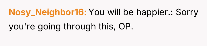 Nosy_Neighbor16 You will be happier.: Sorry you're going through this,...