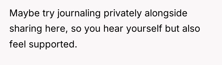 Maybe try journaling privately alongside sharing here, so you hear...