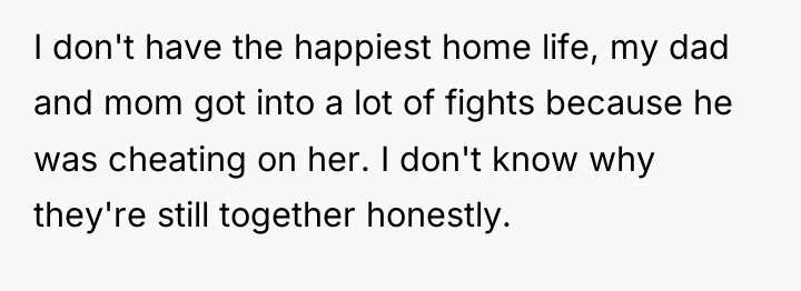 I don't have the happiest home life, my dad and...