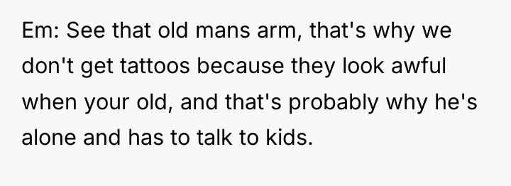 Em: See that old mans arm, that's why we don't...