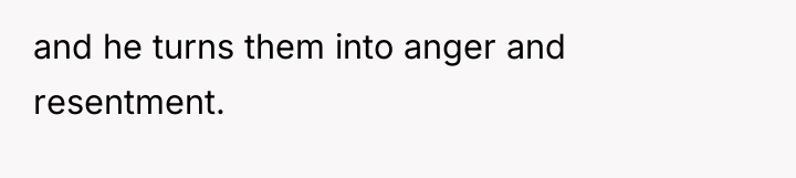 and he turns them into anger and resentment.