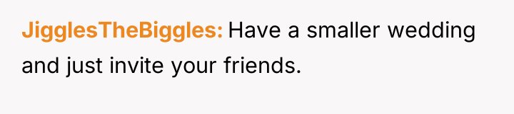 JigglesTheBiggles Have a smaller wedding and just invite your friends.