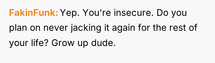 FakinFunk Yep. You're insecure. Do you plan on never jacking...