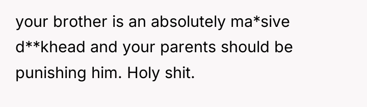 your brother is an absolutely ma*sive d**khead and your parents...