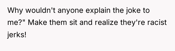 Why wouldn't anyone explain the joke to me?" Make them...
