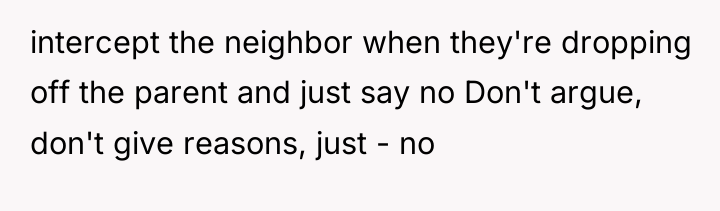 intercept the neighbor when they're dropping off the parent and...