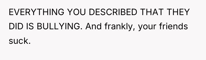 EVERYTHING YOU DESCRIBED THAT THEY DID IS BULLYING. And frankly,...