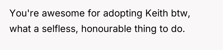 You're awesome for adopting Keith btw, what a selfless, honourable...