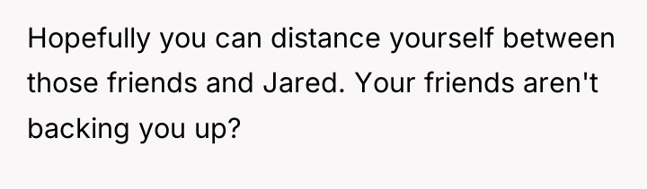 Hopefully you can distance yourself between those friends and Jared....