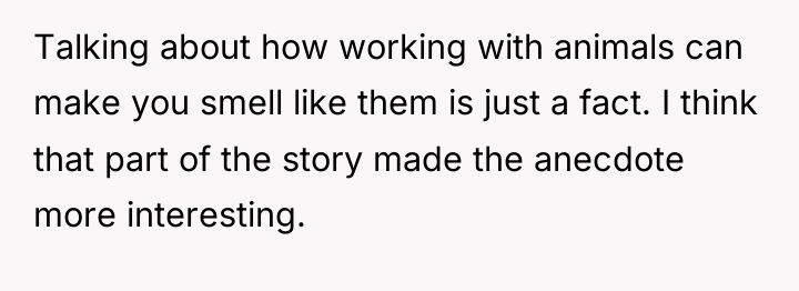 Talking about how working with animals can make you smell...
