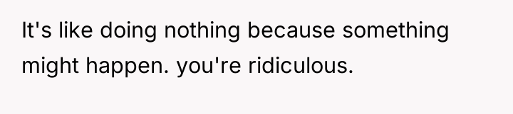 It's like doing nothing because something might happen. you're ridiculous.