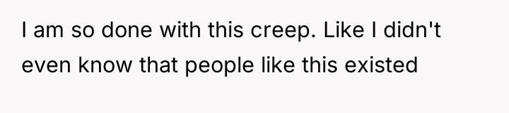 I am so done with this creep. Like I didn't...