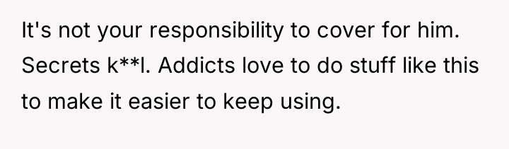 It's not your responsibility to cover for him. Secrets k**l....