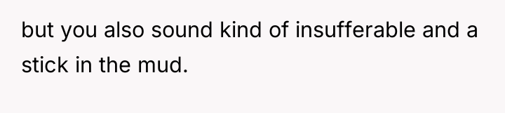 but you also sound kind of insufferable and a stick...