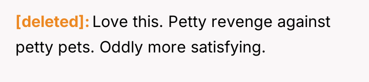 [deleted] Love this. Petty revenge against petty pets. Oddly more...