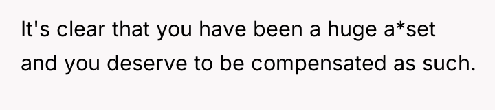 It's clear that you have been a huge a*set and...