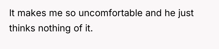 It makes me so uncomfortable and he just thinks nothing...