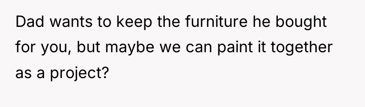 Dad wants to keep the furniture he bought for you,...