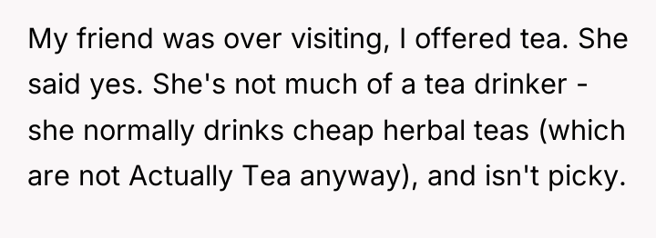 My friend was over visiting, I offered tea. She said...