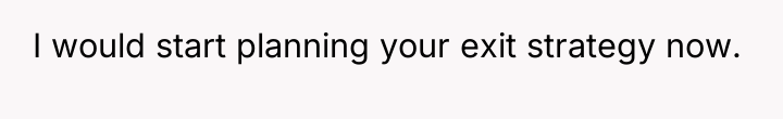 I would start planning your exit strategy now.