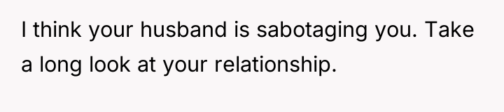 I think your husband is sabotaging you. Take a long...
