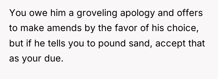 You owe him a groveling apology and offers to make...