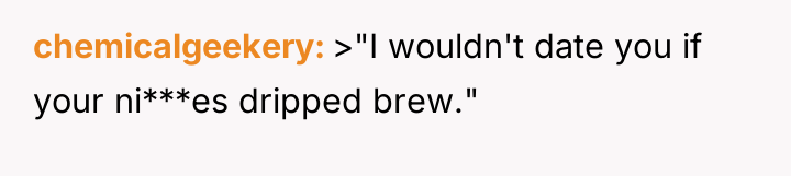 chemicalgeekery >"I wouldn't date you if your ni***es dripped brew."