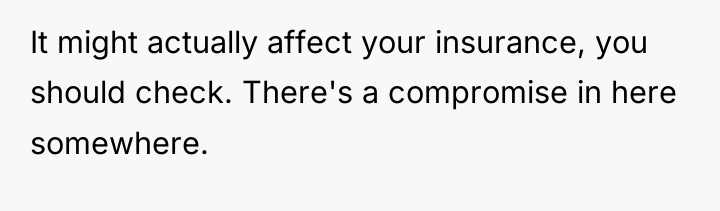 It might actually affect your insurance, you should check. There's...