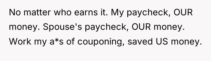 No matter who earns it. My paycheck, OUR money. Spouse's...