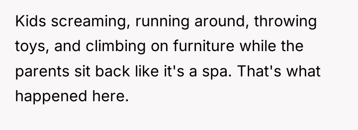 Kids screaming, running around, throwing toys, and climbing on furniture...