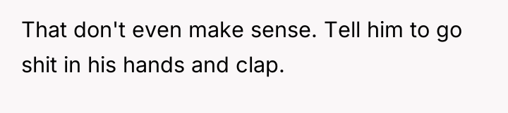 That don't even make sense. Tell him to go shit...