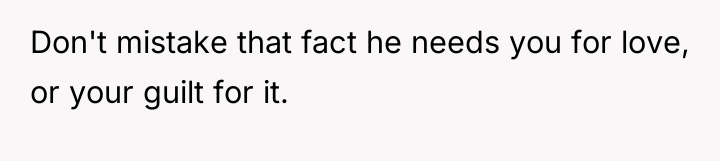 Don't mistake that fact he needs you for love, or...