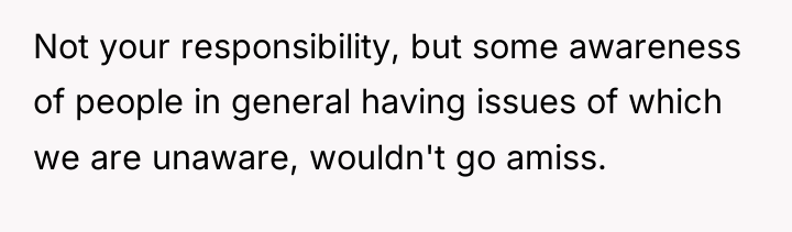 Not your responsibility, but some awareness of people in general...