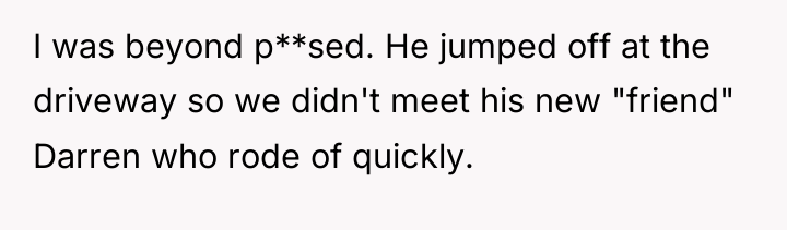 I was beyond p**sed. He jumped off at the driveway...