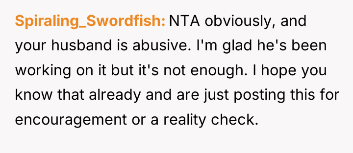 Spiraling_Swordfish NTA obviously, and your husband is abusive. I'm glad...