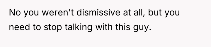 No you weren't dismissive at all, but you need to...