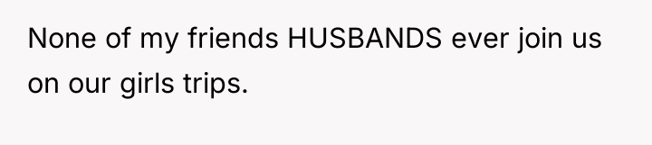 None of my friends HUSBANDS ever join us on our...
