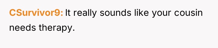 CSurvivor9 It really sounds like your cousin needs therapy.