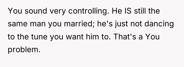 You sound very controlling. He IS still the same man...