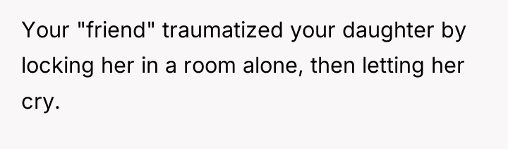 Your "friend" traumatized your daughter by locking her in a...