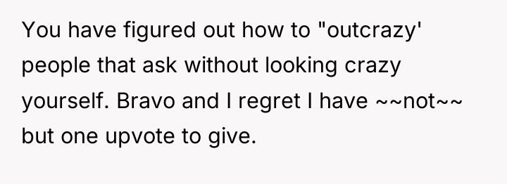 You have figured out how to "outcrazy' people that ask...