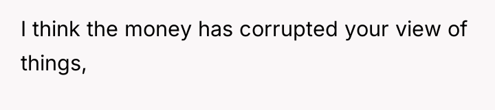 I think the money has corrupted your view of things,
