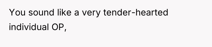 You sound like a very tender-hearted individual OP,