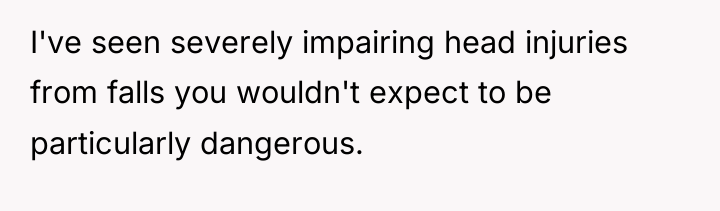 I've seen severely impairing head injuries from falls you wouldn't...